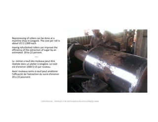 Reprocessing of rollers can be done at a 
machine shop in Leogane. The cost per roll is 
about US $ 1,000 each. 
Having refurbished rollers can improve the 
efficiency of the extraction of sugar by an 
estimated  20 to 22 percent. 
‐‐‐‐
La  remise a neuf des rouleaux peut être 
réalisée dans un atelier à Léogâne. Le coût 
est d'environ 1000 $ US par rouleau.
Avoir rouleaux remis à neuf peut améliorer 
l'efficacité de l'extraction du sucre d’environ 
20 à 22 pourcent.

CONFIDENTIAL ‐ PREPARED FOR INTER‐AMERICAN DEVELOPMENT BANK

 