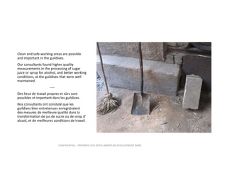 Clean and safe working areas are possible 
and important in the guildives.  
Our consultants found higher quality  
measurements in the processing of sugar 
juice or syrup for alcohol, and better working 
conditions, at the guildives that were well 
maintained.
‐‐‐‐
Des lieux de travail propres et sûrs sont 
possibles et important dans les guildives.
Nos consultants ont constaté que les 
guildives bien entretenues enregistraient  
des mesures de meilleure qualité dans la 
transformation de jus de sucre ou de sirop d’ 
alcool, et de meilleures conditions de travail.

CONFIDENTIAL ‐ PREPARED FOR INTER‐AMERICAN DEVELOPMENT BANK

 