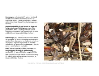 Bioenergy can help build Haiti’s future.  Families & 
small businesses know their heavy reliance on 
charcoal & wood is a poverty‐ respiratory disease‐
deforestation trap. Ethanol from Haitian sugarcane 
can help.  
Our consultancy for the IDB focuses on stove use, 
fuel production, and building awareness of the 
possibilities. PPAF is working with Path to Haiti 
Business Consulting LLC, the Association of Farmers 
and Distillers of Leogane (MKDL) and others.
‐‐‐‐
La bioénergie peut aider à construire l'avenir d'Haïti. 
Les familles et les petites entreprises reconnaissent 
que leur forte dépendance au charbon et au bois est 
un piège qui engendre la pauvreté, les maladies 
respiratoires  et la déforestation. L'éthanol à base de 
canne à sucre haïtienne peut aider. 
Notre conseil auprès de la BID se concentre sur 
l'utilisation des réchauds, la production de 
combustible et  la sensibilisation aux possibilités.
PPAF travaille avec Path to Haiti Business Consulting 
LLC, l'Association des Planteurs et Distillateurs de 
Léogâne (MKDL) et d’autres.
CONFIDENTIAL ‐ PREPARED FOR INTER‐AMERICAN DEVELOPMENT BANK

 