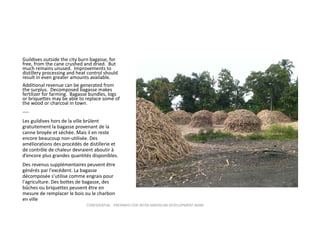 Guildives outside the city burn bagasse, for 
free, from the cane crushed and dried.  But 
much remains unused.  Improvements to 
distillery processing and heat control should 
result in even greater amounts available.
Additional revenue can be generated from 
the surplus.  Decomposed bagasse makes 
fertilizer for farming.  Bagasse bundles, logs 
or briquettes may be able to replace some of 
the wood or charcoal in town.  
‐‐‐‐
Les guildives hors de la ville brûlent 
gratuitement la bagasse provenant de la 
canne broyée et séchée. Mais il en reste 
encore beaucoup non‐utilisée. Des 
améliorations des procédés de distillerie et 
de contrôle de chaleur devraient aboutir à 
d’encore plus grandes quantités disponibles.
Des revenus supplémentaires peuvent être 
générés par l'excédent. La bagasse 
décomposée s’utilise comme engrais pour 
l'agriculture. Des bottes de bagasse, des 
bûches ou briquettes peuvent être en 
mesure de remplacer le bois ou le charbon 
en ville
CONFIDENTIAL ‐ PREPARED FOR INTER‐AMERICAN DEVELOPMENT BANK

 
