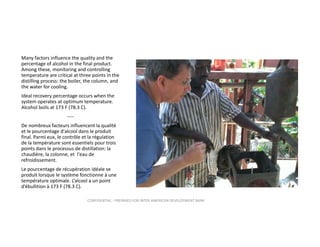 Many factors influence the quality and the 
percentage of alcohol in the final product. 
Among these, monitoring and controlling  
temperature are critical at three points in the 
distilling process: the boiler, the column, and 
the water for cooling.
Ideal recovery percentage occurs when the 
system operates at optimum temperature.  
Alcohol boils at 173 F (78.3 C).  
‐‐‐‐
De nombreux facteurs influencent la qualité 
et le pourcentage d'alcool dans le produit 
final. Parmi eux, le contrôle et la régulation 
de la température sont essentiels pour trois 
points dans le processus de distillation: la 
chaudière, la colonne, et  l'eau de 
refroidissement.
Le pourcentage de récupération idéale se 
produit lorsque le système fonctionne à une 
température optimale. L’alcool a un point 
d’ébullition à 173 F (78.3 C).
CONFIDENTIAL ‐ PREPARED FOR INTER‐AMERICAN DEVELOPMENT BANK

 