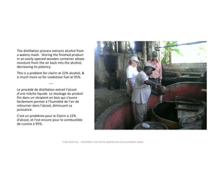 The distillation process extracts alcohol from 
a watery mash.  Storing the finished product 
in an easily opened wooden container allows 
moisture from the air back into the alcohol, 
decreasing its potency.  
This is a problem for clairin at 22% alcohol, & 
is much more so for cookstove fuel at 95%.  
‐‐‐‐
Le procédé de distillation extrait l'alcool 
d'une mâche liquide. Le stockage du produit 
fini dans un récipient en bois qui s’ouvre 
facilement permet à l'humidité de l'air de 
retourner dans l'alcool, diminuant sa 
puissance.
C'est un problème pour le Clairin à 22% 
d'alcool, et l'est encore pour le combustible 
de cuisine à 95%. 

CONFIDENTIAL ‐ PREPARED FOR INTER‐AMERICAN DEVELOPMENT BANK

 