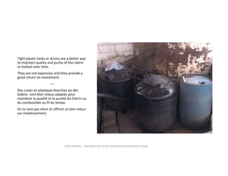 Tight plastic tanks or drums are a better way 
to maintain quality and purity of the clairin 
or biofuel over time.  
They are not expensive and they provide a 
good return on investment.
‐‐‐‐
Des cuves en plastique étanches ou des 
bidons  sont bien mieux adaptés pour 
maintenir la qualité et la pureté du Clairin ou 
du combustible au fil du temps.
Ils ne sont pas chers et offrent un bon retour 
sur investissement. 

CONFIDENTIAL ‐ PREPARED FOR INTER‐AMERICAN DEVELOPMENT BANK

 