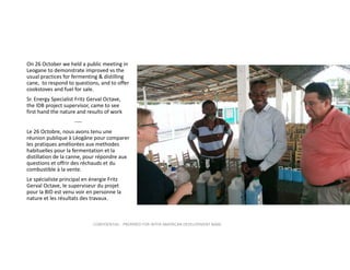 On 26 October we held a public meeting in 
Leogane to demonstrate improved vs the 
usual practices for fermenting & distilling 
cane,  to respond to questions, and to offer 
cookstoves and fuel for sale.
Sr. Energy Specialist Fritz Gerval Octave, 
the IDB project supervisor, came to see 
first hand the nature and results of work
‐‐‐‐
Le 26 Octobre, nous avons tenu une 
réunion publique à Léogâne pour comparer  
les pratiques améliorées aux methodes  
habituelles pour la fermentation et la 
distillation de la canne, pour répondre aux 
questions et offrir des réchauds et du 
combustible à la vente.
Le spécialiste principal en énergie Fritz 
Gerval Octave, le superviseur du projet 
pour la BID est venu voir en personne la 
nature et les résultats des travaux. 

CONFIDENTIAL ‐ PREPARED FOR INTER‐AMERICAN DEVELOPMENT BANK

 