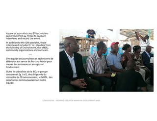 A crew of journalists and TV technicians 
came from Port‐au‐Prince to conduct 
interviews and record the event.  
In addition to the IDB specialist, those 
interviewed included (l. to r.) leaders from 
the Ministry of Environment, the MKDL, 
community organizations and our team. 
‐‐‐‐
Une équipe de journalistes et techniciens de 
télévision est venue de Port‐au‐Prince pour 
mener des entrevues et enregistrer 
l'événement.
Outre le spécialiste de la BID, le groupe 
comprenait (g. à d.), des dirigeants du 
ministère de l'Environnement, le MKDL, des 
organismes communautaires et notre 
équipe. 

CONFIDENTIAL ‐ PREPARED FOR INTER‐AMERICAN DEVELOPMENT BANK

 