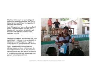 The head of the team for promoting and 
monitoring ethanol cookstoves and fuel in 
Leogane, Georges Philogene, engaged with 
people at the meeting.
Note: The gallons of fuel are denatured with 
Bitrex, colored with blue food dye, and 
labeled with instructions so everyone will 
know this is fuel for the kitchen, not a 
beverage to drink.
‐‐‐‐
Le chef d’équipe pour la promotion et le suivi 
de réchauds à l'éthanol et du combustible à 
Léogâne, Georges Philogene, a engagé un 
dialogue avec les gens présents à la réunion.
Note:  Les gallons de combustible sont 
dénaturés avec du Bitrex et teints avec du 
colorant alimentaire bleu et étiquetés avec 
des instructions afin que chacun saches que 
c’ est du combustible pour la cuisine et non 
pas une boisson a consommer.

CONFIDENTIAL ‐ PREPARED FOR INTER‐AMERICAN DEVELOPMENT BANK

 