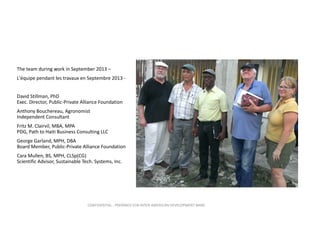 The team during work in September 2013 –
L'équipe pendant les travaux en Septembre 2013 ‐
David Stillman, PhD                                                
Exec. Director, Public‐Private Alliance Foundation
Anthony Bouchereau, Agronomist                 
Independent Consultant
Fritz M. Clairvil, MBA, MPA                                    
PDG, Path to Haiti Business Consulting LLC
George Garland, MPH, DBA                                
Board Member, Public‐Private Alliance Foundation
Cara Mullen, BS, MPH, CLSp(CG)                  
Scientific Advisor, Sustainable Tech. Systems, Inc. 

CONFIDENTIAL ‐ PREPARED FOR INTER‐AMERICAN DEVELOPMENT BANK

 
