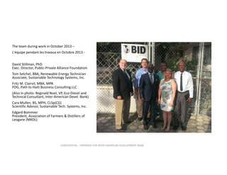 The team during work in October 2013 –
L'équipe pendant les travaux en Octobre 2013 ‐
David Stillman, PhD                                                 
Exec. Director, Public‐Private Alliance Foundation
Tom Setchel, BBA, Renewable Energy Technician 
Associate, Sustainable Technology Systems, Inc.                                       
Fritz M. Clairvil, MBA, MPA                                    
PDG, Path to Haiti Business Consulting LLC
(Also in photo: Reginald Noel, VP, Eco‐Diesel and 
Technical Consultant, Inter‐American Devel. Bank)
Cara Mullen, BS, MPH, CLSp(CG)                   
Scientific Advisor, Sustainable Tech. Systems, Inc. 
Edgard Bommier                                             
President, Association of Farmers & Distillers of 
Leogane (MKDL)

CONFIDENTIAL ‐ PREPARED FOR INTER‐AMERICAN DEVELOPMENT BANK

 