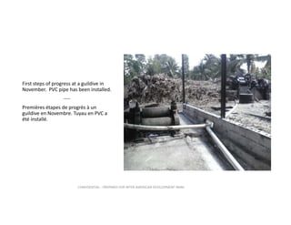 First steps of progress at a guildive in 
November.  PVC pipe has been installed.
‐‐‐‐
Premières étapes de progrès à un 
guildive en Novembre. Tuyau en PVC a 
été installé.

CONFIDENTIAL ‐ PREPARED FOR INTER‐AMERICAN DEVELOPMENT BANK

 