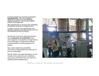 In recent months our main focus has been 
fuel production. We have brought in 
expertise on agronomy, microbiology, 
ethanol production. environment, public 
health, & management. 
We explored ways to increase the availability 
& decrease the price of cookstove fuel.  
In order to see its crop experiments and 
distillery operations we started with a visit to 
the Barbancourt Rum Company.
‐‐‐‐

Ces derniers mois notre objectif principal a 
été la production de combustible. Nous 
avons apporté une expertise sur l'agronomie, 
la microbiologie, la production d'éthanol,  
l'environnement, la santé publique et la 
gestion.
Nous avons exploré les possibilités 
d'accroître la disponibilité et de diminuer le 
prix du combustible.
Afin de réaliser des expérimentations sur les 
récoltes et les opérations de la distillerie, 
nous avons commencé avec une visite à la 
Société du Rhum Barbancourt.
CONFIDENTIAL ‐ PREPARED FOR INTER‐AMERICAN DEVELOPMENT BANK

 