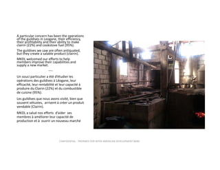 A particular concern has been the operations 
of the guildives in Leogane, their efficiency, 
their profitability and their ability to make 
clairin (22%) and cookstove fuel (95%).   
The guildives we saw are often antiquated, 
but they create a salable product (clairin).  
MKDL welcomed our efforts to help 
members improve their capabilities and 
supply a new market.
‐‐‐‐
Un souci particulier a été d’étudier les 
opérations des guildives à Léogane, leur 
efficacité, leur rentabilité et leur capacité à 
produire du Clairin (22%) et du combustible 
de cuisine (95%).
Les guildives que nous avons visité, bien que 
souvent vétustes,  arrivent à créer un produit 
vendable (Clairin).
MKDL a salué nos efforts  d’aider  ses 
membres à améliorer leur capacité de 
production et à  ouvrir un nouveau marché

CONFIDENTIAL ‐ PREPARED FOR INTER‐AMERICAN DEVELOPMENT BANK

 