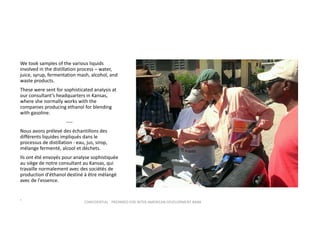 We took samples of the various liquids 
involved in the distillation process – water, 
juice, syrup, fermentation mash, alcohol, and 
waste products.  
These were sent for sophisticated analysis at 
our consultant’s headquarters in Kansas, 
where she normally works with the 
companies producing ethanol for blending 
with gasoline.
‐‐‐‐
Nous avons prélevé des échantillons des 
différents liquides impliqués dans le 
processus de distillation ‐ eau, jus, sirop, 
mélange fermenté, alcool et déchets.  
Ils ont été envoyés pour analyse sophistiquée 
au siège de notre consultant au Kansas, qui 
travaille normalement avec des sociétés de 
production d'éthanol destiné à être mélangé 
avec de l'essence. 
.

CONFIDENTIAL ‐ PREPARED FOR INTER‐AMERICAN DEVELOPMENT BANK

 