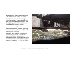 Fermentation for several days in open tanks 
is the traditional way to start the process. 
However there are many disadvantages, 
especially in allowing unwanted bacteria to 
enter, eat sugar and leave acidic waste, and 
allowing the yeast to become stressed and 
produce glycerol instead of alcohol.
‐‐‐‐
La fermentation durant plusieurs jours dans 
des cuves ouvertes est la façon traditionnelle 
de démarrer le processus. 
Cependant, cette méthode comprend  de 
nombreux inconvénients, permettant 
notamment  l’accès à des bactéries 
indésirables  qui vont manger le sucre, laisser 
des déchets acides et  stresser la levure qui 
va produire du glycérol à la place de l'alcool.

CONFIDENTIAL ‐ PREPARED FOR INTER‐AMERICAN DEVELOPMENT BANK

 