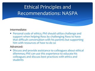 Intermediate:
 Personal code of ethics; Phil should utilize challenge and
support when helping Ross by challenging Ross to have
that difficult conversation with his parents but supporting
him with resources of how to do so
Advanced:
 Discuss and provide assistance to colleagues about ethical
dilemmas; Phil can use this experience to educate his
colleagues and discuss best practices with ethics and
students
Ethical Principles and
Recommendations: NASPA
 