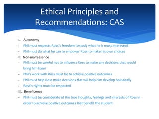 I. Autonomy
 Phil must respects Ross’s freedom to study what he is most interested
 Phil must do what he can to empower Ross to make his own choices
II. Non-malfeasance
 Phil must be careful not to influence Ross to make any decisions that would
bring him harm
 Phil’s work with Ross must be to achieve positive outcomes
 Phil must help Ross make decisions that will help him develop holistically
 Ross’s rights must be respected
III. Beneficence
 Phil must be considerate of the true thoughts, feelings and interests of Ross in
order to achieve positive outcomes that benefit the student
Ethical Principles and
Recommendations: CAS
 