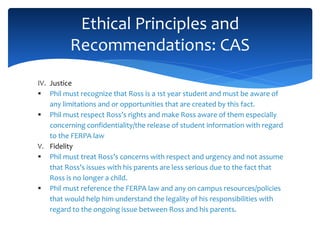 IV. Justice
 Phil must recognize that Ross is a 1st year student and must be aware of
any limitations and or opportunities that are created by this fact.
 Phil must respect Ross’s rights and make Ross aware of them especially
concerning confidentiality/the release of student information with regard
to the FERPA law
V. Fidelity
 Phil must treat Ross’s concerns with respect and urgency and not assume
that Ross’s issues with his parents are less serious due to the fact that
Ross is no longer a child.
 Phil must reference the FERPA law and any on campus resources/policies
that would help him understand the legality of his responsibilities with
regard to the ongoing issue between Ross and his parents.
Ethical Principles and
Recommendations: CAS
 