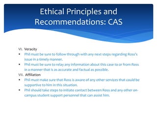 VI. Veracity
 Phil must be sure to follow through with any next steps regarding Ross’s
issue in a timely manner.
 Phil must be sure to relay any information about this case to or from Ross
in a manner that is as accurate and factual as possible.
VII. Affiliation
 Phil must make sure that Ross is aware of any other services that could be
supportive to him in this situation.
 Phil should take steps to initiate contact between Ross and any other on-
campus student support personnel that can assist him.
Ethical Principles and
Recommendations: CAS
 