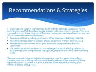 1. Challenge and support short-term goals. In order to optimize success for Ross’s
current semester, Phil should encourage student to be successful in calculus. This step
is grounded in the desire to prevent Ross from making any decisions based on fear or a
lack of information (non-malfeasance).
 Recommend Ross seek help: professor’s office hours, peer tutoring, math lab
 Recommend Ross discover student groups (Engineers without Borders, etc.)
 Recommend Ross connect with a peer advisor or group activities for First
Generation
 Phil to discuss with Ross the structure and organization of advising syllabus to
assure the student comprehends the logistics, sequence and utility of the advising
steps
“Because many developmental education students are first-generation college
students, they are not likely to have a well-developed concept or vocabulary about
higher education” (Gordon, V.N. & W.R. Habley, 2000, Academic Advising, San
Francisco: Jossey-Bass, p. 135).
Recommendations & Strategies
 