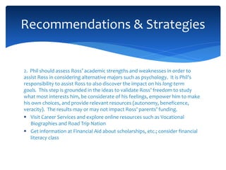 2. Phil should assess Ross’ academic strengths and weaknesses in order to
assist Ross in considering alternative majors such as psychology. It is Phil’s
responsibility to assist Ross to also discover the impact on his long-term
goals. This step is grounded in the ideas to validate Ross’ freedom to study
what most interests him, be considerate of his feelings, empower him to make
his own choices, and provide relevant resources (autonomy, beneficence,
veracity). The results may or may not impact Ross’ parents’ funding.
 Visit Career Services and explore online resources such as Vocational
Biographies and Road Trip Nation
 Get information at Financial Aid about scholarships, etc.; consider financial
literacy class
Recommendations & Strategies
 