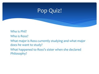 Who is Phil?
Who is Ross?
What major is Ross currently studying and what major
does he want to study?
What happened to Ross’s sister when she declared
Philosophy?
Pop Quiz!
 