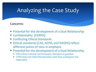 Concerns:
 Potential for the development of a Dual Relationship
 Confidentiality (FERPA)
 Conflicting Ethical Standards
 Ethical standards (CAS, ACPA, and NASPA) reflect
different points of view in emphasis
 Potential for the development of a Dual Relationship
 Phil is Ross’s advisor not his lawyer, therapist or guardian
 If Phil does not make this boundary clear Ross could grow too
dependent
Analyzing the Case Study
 