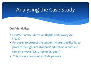 Confidentiality:
 FERPA: Family Education Rights and Privacy Act
(1974)
 Purpose: to protect the student, more specifically, to
protect the rights of students’ education records to
remain private (p.65, Reynolds, 2009)
 This privacy does not exclude parents
Analyzing the Case Study
 