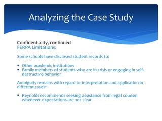 Confidentiality, continued
FERPA Limitations:
Some schools have disclosed student records to:
 Other academic institutions
 Family members of students who are in crisis or engaging in self-
destructive behavior
Ambiguity remains with regard to interpretation and application in
different cases:
 Reynolds recommends seeking assistance from legal counsel
whenever expectations are not clear
Analyzing the Case Study
 