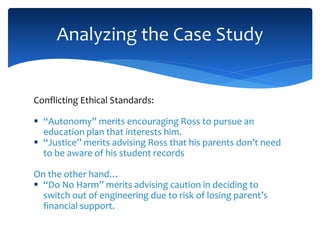 Conflicting Ethical Standards:
 “Autonomy” merits encouraging Ross to pursue an
education plan that interests him.
 “Justice” merits advising Ross that his parents don’t need
to be aware of his student records
On the other hand…
 “Do No Harm” merits advising caution in deciding to
switch out of engineering due to risk of losing parent’s
financial support.
Analyzing the Case Study
 