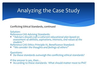 Conflicting Ethical Standards, continued
Solution:
Reference CAS Advising Standards:
 “Advisers should craft a coherent educational plan based on
assessment of abilities, aspirations, interests, and values of the
student.”
Reference CAS Ethics Principle III, Beneficence Standard:
 “We consider the thoughts and feelings of others”
Questions:
 Do these standards outweigh the conflicting ethical standards?
If the answer is yes, then…
 According to these standards: What should matter most to Phil?
Analyzing the Case Study
 