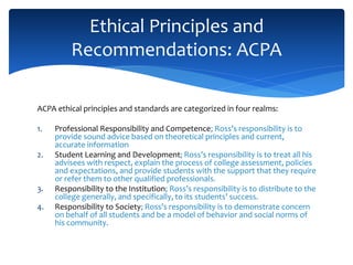 ACPA ethical principles and standards are categorized in four realms:
1. Professional Responsibility and Competence; Ross’s responsibility is to
provide sound advice based on theoretical principles and current,
accurate information
2. Student Learning and Development; Ross’s responsibility is to treat all his
advisees with respect, explain the process of college assessment, policies
and expectations, and provide students with the support that they require
or refer them to other qualified professionals.
3. Responsibility to the Institution; Ross’s responsibility is to distribute to the
college generally, and specifically, to its students’ success.
4. Responsibility to Society; Ross’s responsibility is to demonstrate concern
on behalf of all students and be a model of behavior and social norms of
his community.
Ethical Principles and
Recommendations: ACPA
 