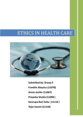ETHICS IN HEALTH CARE




    Submitted by: Group 5
    Franklin Aloysius (11078)
    Annie Jenifer (11067)
    Priyanka Shukla (11098 )
    Swarupa Rani Sahu (11116 )
    Tejas Savani (11118)
    [Pick the date]
 
