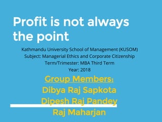 Profit is not always
the point
Kathmandu University School of Management (KUSOM)
Subject: Managerial Ethics and Corporate Citizenship
Term/Trimester: MBA Third Term
Year: 2018
Group Members:
Dibya Raj Sapkota
Dipesh Raj Pandey
Raj Maharjan
 