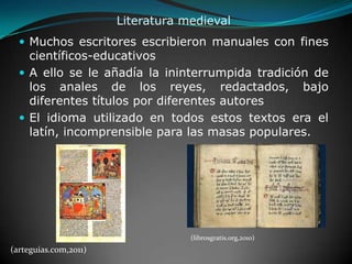 Literatura medieval Muchos escritores escribieron manuales con fines científicos-educativosA ello se le añadía la ininterrumpida tradición de los anales de los reyes, redactados, bajo diferentes títulos por diferentes autoresEl idioma utilizado en todos estos textos era el latín, incomprensible para las masas populares. (librosgratis.org,2010)(arteguias.com,2011)