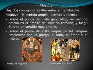 FilosofíaHay dos concepciones diferentes en la FilosofíaMedieval: El sentido amplio, estricto y técnico.Desde el punto de vista geográfico, en sentido amplio es el ámbito del imperio romano, y luego Europa en sentido muy amplio. Desde el punto de vista lingüístico las lenguas empleadas son el griego, el latín, el árabe y el hebreo. (brasilescola.com,2010)(librosgratis.org,2011)