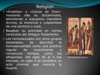 Religión «Ordalías» o «Juicios de Dios»: mediante ella se dictaminaba, atendiendo a supuestos mandatos divinos, la inocencia o culpabilidad de una persona o cosa.Basaban su actividad en ciertos versículos del Ahtiguo Testamento.Los homosexuales con otros grupos detestados. Se describió la homosexualidad como una práctica regular de musulmanes y conspicuos herejes, como los albigenses. Del siglo III al V fue tolerado, en siglo X se considera un acto criminal que merecía la muerte. (historyforkids.org,2011)