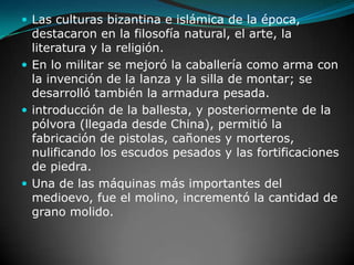 Las culturas bizantina e islámica de la época, destacaron en la filosofía natural, el arte, la literatura y la religión.En lo militar se mejoró la caballería como arma con la invención de la lanza y la silla de montar; se desarrolló también la armadura pesada.introducción de la ballesta, y posteriormente de la pólvora (llegada desde China), permitió la fabricación de pistolas, cañones y morteros, nulificando los escudos pesados y las fortificaciones de piedra.Una de las máquinas más importantes del medioevo, fue el molino, incrementó la cantidad de grano molido.