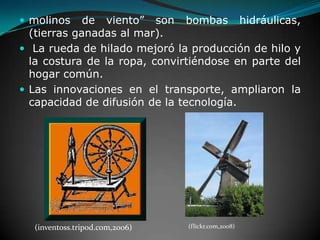 molinos de viento” son bombas hidráulicas, (tierras ganadas al mar). La rueda de hilado mejoró la producción de hilo y la costura de la ropa, convirtiéndose en parte del hogar común. Las innovaciones en el transporte, ampliaron la capacidad de difusión de la tecnología.(inventoss.tripod.com,2006)(flickr.com,2008)