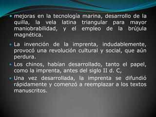 mejoras en la tecnología marina, desarrollo de la quilla, la vela latina triangular para mayor maniobrabilidad, y el empleo de la brújula magnética.La invención de la imprenta, indudablemente, provocó una revolución cultural y social, que aún perdura. Los chinos, habían desarrollado, tanto el papel, como la imprenta, antes del siglo II d. C, Una vez desarrollada, la imprenta se difundió rápidamente y comenzó a reemplazar a los textos manuscritos.
