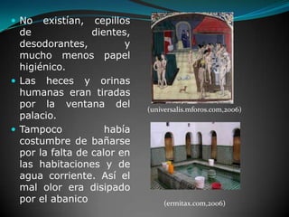 No existían, cepillos de dientes, desodorantes, y mucho menos papel higiénico.  Las heces y orinas humanas eran tiradas por la ventana del palacio. Tampoco había costumbre de bañarse por la falta de calor en las habitaciones y de agua corriente. Así el mal olor era disipado por el abanico(universalis.mforos.com,2006)(ermitax.com,2006)
