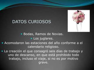 DATOS CURIOSOSBodas, Ramos de Novias.Los juglares.Acomodaron las estaciones del año conforme a el calendario religioso.La creación el que consagró seis días de trabajo y uno de descanso, en que está prohibido todo trabajo, incluso el viaje, si no es por motivo grave.