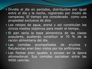 Dividía el día en períodos, distribuidos por igual entre el día y la noche, registrado por medio de campanas. El tiempo era considerado  como una propiedad exclusiva de diosLos relojes de agua, arena y sol constituían los únicos medios objetivos para medir el tiempo.El pan sería la base alimenticia de las clases populares, pudiendo constituir el 70 % de la ración alimentaria del día.Las comidas acompañadas de eructos y flatulencias eran bien vistos por los anfitriones.Las fiestas eran iguales a exceso en la época altomedieval. Sus comidas oscilaban entre las 9000 calorías.
