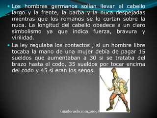 Los hombres germanos solían llevar el cabello largo y la frente, la barba y la nuca despejadas mientras que los romanos se lo cortan sobre la nuca. La longitud del cabello obedece a un claro simbolismo ya que indica fuerza, bravura y virilidad.La ley regulaba los contactos , si un hombre libre tocaba la mano de una mujer debía de pagar 15 sueldos que aumentaban a 30 si se trataba del brazo hasta el codo, 35 sueldos por tocar encima del codo y 45 si eran los senos. (maderuelo.com,2009)