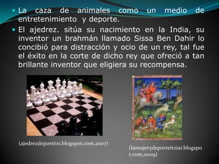 La caza de animales como un medio de entretenimiento  y deporte.El ajedrez. sitúa su nacimiento en la India, su inventor un brahmán llamado Sissa Ben Dahir lo concibió para distracción y ocio de un rey, tal fue el éxito en la corte de dicho rey que ofreció a tan brillante inventor que eligiera su recompensa.(ajedrezdeportivo.blogspot.com,2007)(lamujerydeporteitziar.blogspot.com,2009)