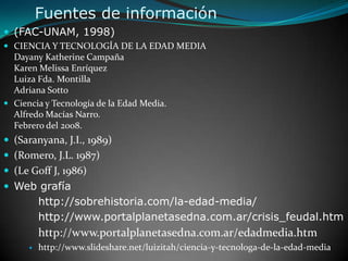 Fuentes de información(FAC-UNAM, 1998)CIENCIA Y TECNOLOGÍA DE LA EDAD MEDIADayany Katherine CampañaKaren Melissa EnríquezLuiza Fda. Montilla Adriana SottoCiencia y Tecnología de la Edad Media. Alfredo Macías Narro. Febrero del 2008.(Saranyana, J.I., 1989)(Romero, J.L. 1987)(Le Goff J, 1986)Web grafía	http://sobrehistoria.com/la-edad-media/	http://www.portalplanetasedna.com.ar/crisis_feudal.htm  http://www.portalplanetasedna.com.ar/edadmedia.htmhttp://www.slideshare.net/luizitah/ciencia-y-tecnologa-de-la-edad-media