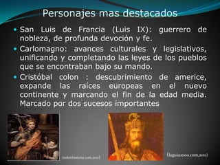Personajes mas destacadosSan Luis de Francia (Luis IX): guerrero de nobleza, de profunda devoción y fe.Carlomagno: avances culturales y legislativos, unificando y completando las leyes de los pueblos que se encontraban bajo su mando.Cristóbal colon : descubrimiento de americe, expande las raíces europeas en el nuevo continente y marcando el fin de la edad media. Marcado por dos sucesos importantes (laguia2000.com,2011)(sobrehistoria.com,2011)