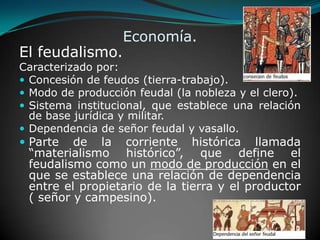 Economía.El feudalismo.Caracterizado por:Concesión de feudos (tierra-trabajo).Modo de producción feudal (la nobleza y el clero).Sistema institucional, que establece una relación de base jurídica y militar.Dependencia de señor feudal y vasallo. Parte de la corriente histórica llamada “materialismo histórico”, que define el feudalismo como un modo de producción en el que se establece una relación de dependencia entre el propietario de la tierra y el productor ( señor y campesino).