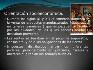 Orientación socioeconómica.     Durante los siglos XI y XII el comercio aumenta y la venta de productos manufacturados (elaborados en talleres gremiales ) que empezaban a circular por las ciudades, de los q los señores feudales deseaban proveerse.Las rentas se basaban en el pago de impuestos, censos etc. y no a las obligaciones de las tierras.Impuestos distribuidos entre los diferentes poderes: principalmente en judiciales, fiscales y militares que tenían los señores feudales.