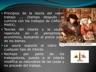 Principios de la teoría del valor-trabajo …. (tiempo después se culmina con los trabajos de CARLOS MARX).Teorías del interés y la usura: repercute en el pensamiento económico, buscando el precio justo  de los bienes.La usura suponía el cobro de cualquier tipo de interés. Rechazo por parte de los trabajadores, puesto q el interés modifica su naturaleza de las cosas y no procede del trabajo.