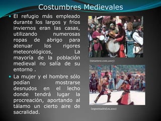 Costumbres MedievalesEl refugio más empleado durante los largos y fríos inviernos eran las casas, utilizando numerosas ropas de abrigo para atenuar los rigores meteorológicos, La mayoría de la población medieval no salía de su entorno . La mujer y el hombre sólo podían mostrarse desnudos en el lecho donde tendrá lugar la procreación, aportando al tálamo un cierto aire de sacralidad. (tietarteve.com,2007)(espormadrid.es,2010)