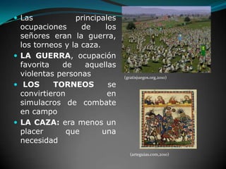 Las principales ocupaciones de los señores eran la guerra, los torneos y la caza.LA GUERRA, ocupación favorita de aquellas violentas personasLOS TORNEOS se convirtieron en simulacros de combate en campo LA CAZA: era menos un placer que una necesidad(gratisjuegos.org,2010)(arteguias.com,2010)